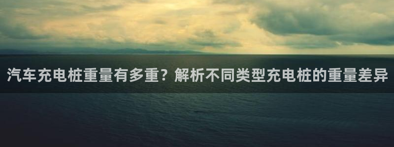 怎么在威廉希尔买球：汽车充电桩重量有多重？解析不同类型充电桩的重量差异