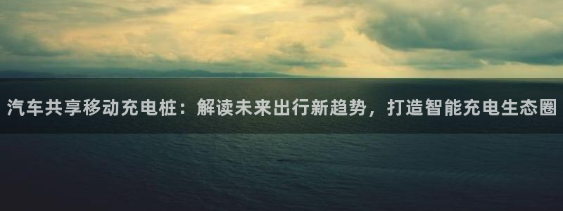 国内威廉希尔平台是真的吗：汽车共享移动充电桩：解读未来出行新趋势，打造智能充电生态圈