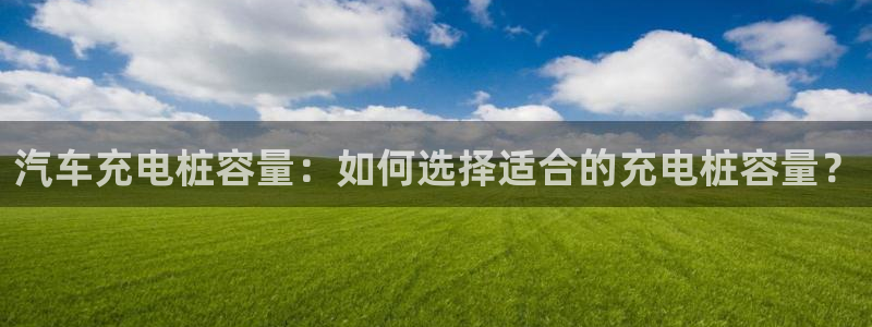 威廉希尔现金网：汽车充电桩容量：如何选择适合的充电桩容量？