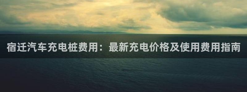 威廉希尔和365开盘特点：宿迁汽车充电桩费用：最新充电价格及使用费用指南