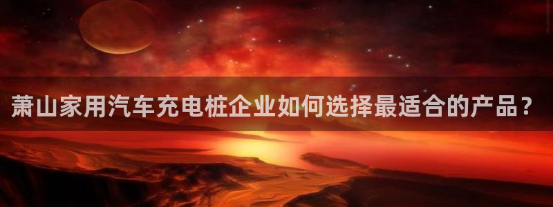 威廉希尔指数分析：萧山家用汽车充电桩企业如何选择最适合的产品？