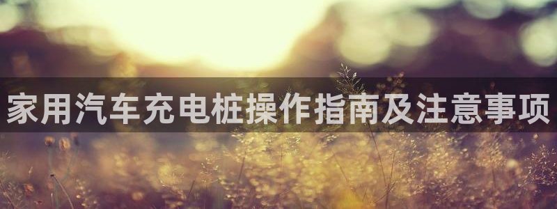威廉希尔体系有哪些公司：家用汽车充电桩操作指南及注意事项