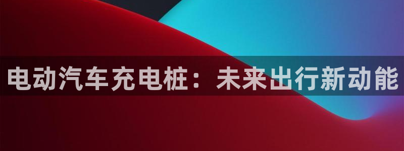 威廉希尔144初赔：电动汽车充电桩：未来出行新动能