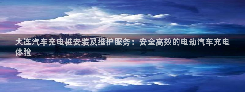 威廉希尔开盘数据：大连汽车充电桩安装及维护服务：安全高效的电动汽车充电
体验