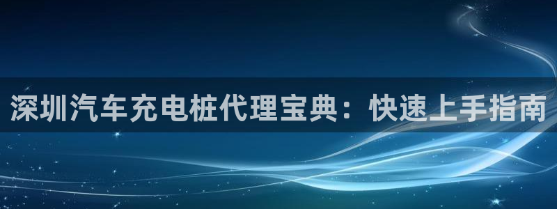 威廉希尔的分析方法：深圳汽车充电桩代理宝典：快速上手指南