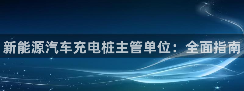 威廉希尔标准盘：新能源汽车充电桩主管单位：全面指南