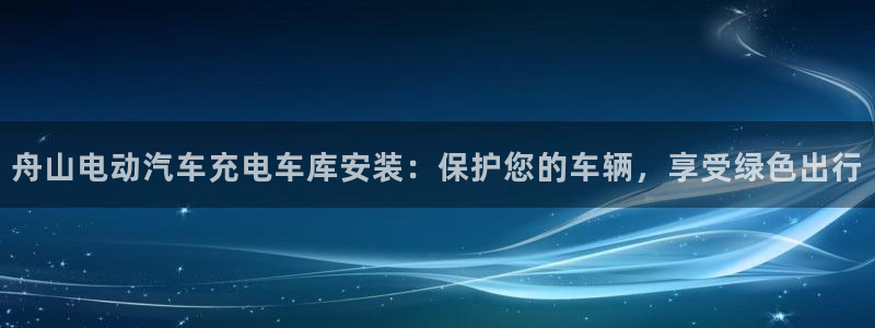 威廉希尔一年赚多少钱：舟山电动汽车充电车库安装：保护您的车辆，享受绿色出行
