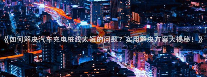 威廉体育下载地址在哪：《如何解决汽车充电桩线太短的问题？实用解决方案大揭秘！》
